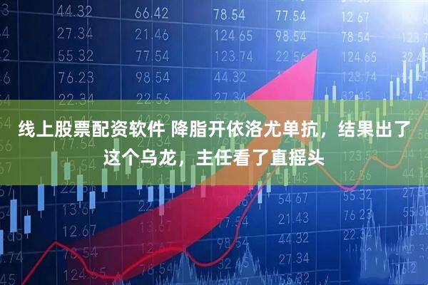 线上股票配资软件 降脂开依洛尤单抗，结果出了这个乌龙，主任看了直摇头