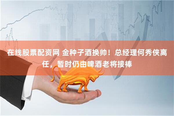 在线股票配资网 金种子酒换帅！总经理何秀侠离任，暂时仍由啤酒老将接棒