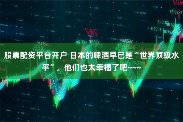 股票配资平台开户 日本的啤酒早已是“世界顶级水平”，他们也太幸福了吧~~~