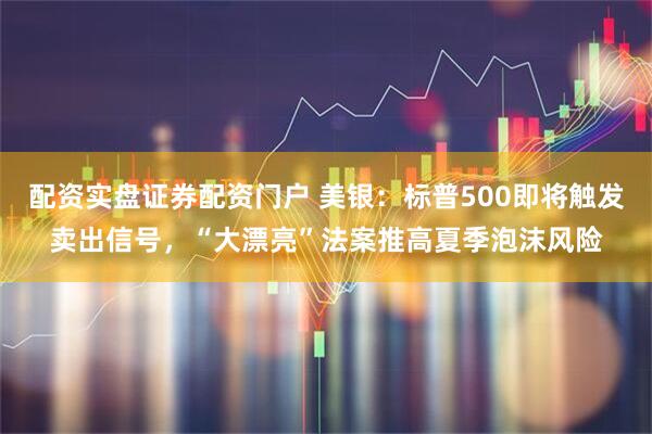 配资实盘证券配资门户 美银：标普500即将触发卖出信号，“大漂亮”法案推高夏季泡沫风险