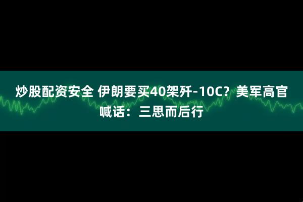 炒股配资安全 伊朗要买40架歼-10C？美军高官喊话：三思而后行