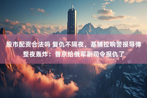 股市配资合法吗 复仇不隔夜，基辅拉响警报导弹整夜轰炸：普京给俄军副司令报仇了