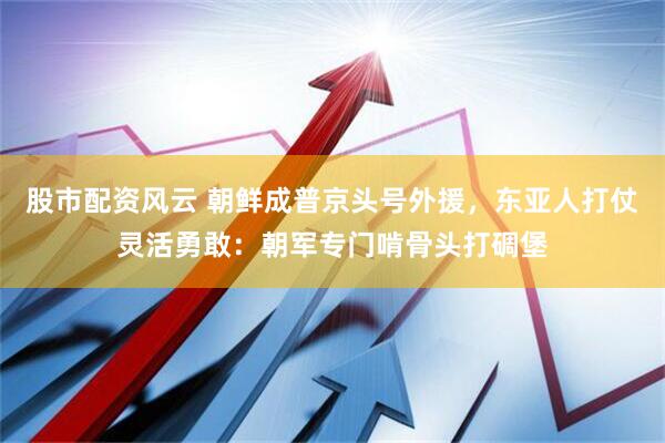 股市配资风云 朝鲜成普京头号外援，东亚人打仗灵活勇敢：朝军专门啃骨头打碉堡