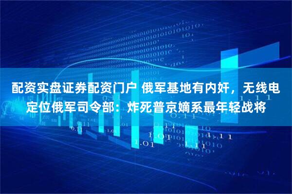 配资实盘证券配资门户 俄军基地有内奸，无线电定位俄军司令部：炸死普京嫡系最年轻战将