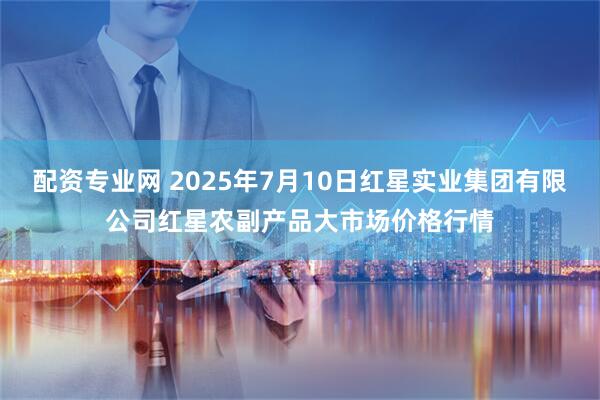 配资专业网 2025年7月10日红星实业集团有限公司红星农副产品大市场价格行情