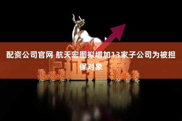 配资公司官网 航天宏图拟增加13家子公司为被担保对象