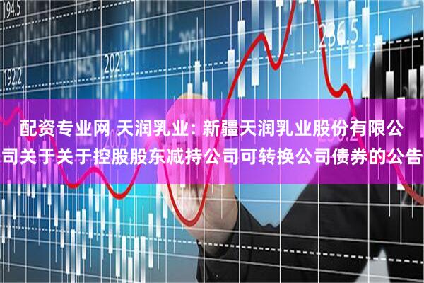 配资专业网 天润乳业: 新疆天润乳业股份有限公司关于关于控股股东减持公司可转换公司债券的公告