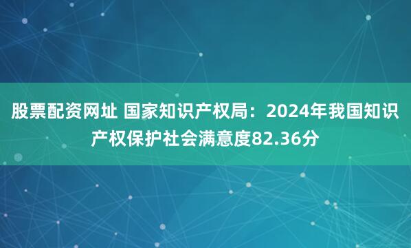 股票配资网址 国家知识产权局：2024年我国知识产权保护社会满意度82.36分