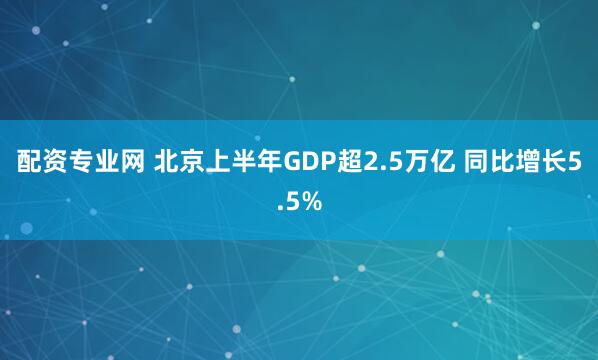 配资专业网 北京上半年GDP超2.5万亿 同比增长5.5%