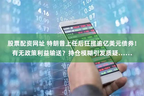 股票配资网址 特朗普上任后狂揽逾亿美元债券！有无政策利益输送？持仓模糊引发质疑……