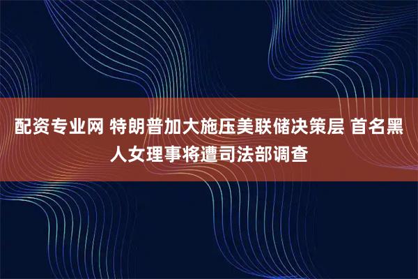 配资专业网 特朗普加大施压美联储决策层 首名黑人女理事将遭司法部调查