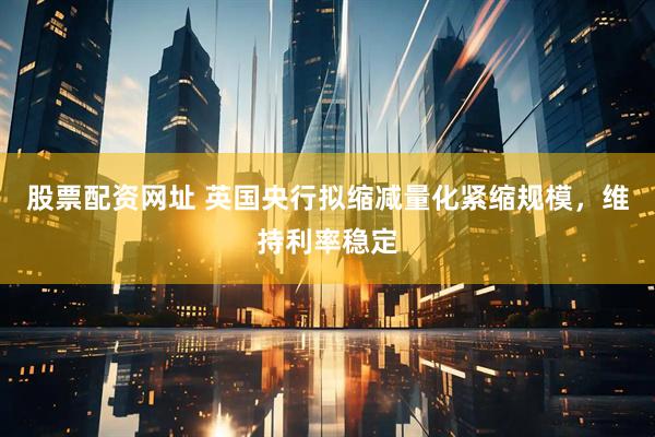 股票配资网址 英国央行拟缩减量化紧缩规模，维持利率稳定