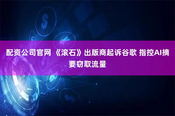 配资公司官网 《滚石》出版商起诉谷歌 指控AI摘要窃取流量