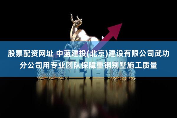 股票配资网址 中蓝建投(北京)建设有限公司武功分公司用专业团队保障重钢别墅施工质量
