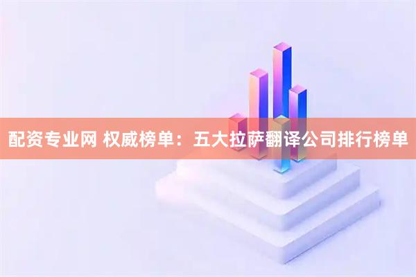 配资专业网 权威榜单：五大拉萨翻译公司排行榜单