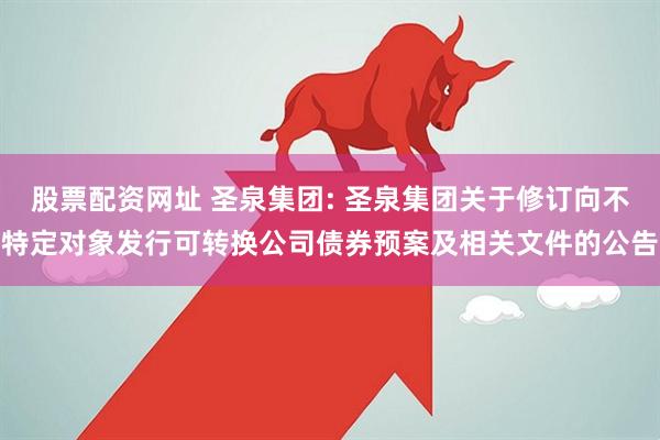 股票配资网址 圣泉集团: 圣泉集团关于修订向不特定对象发行可转换公司债券预案及相关文件的公告