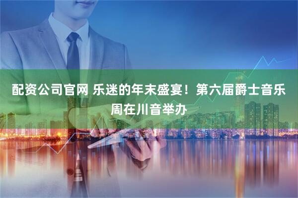 配资公司官网 乐迷的年末盛宴！第六届爵士音乐周在川音举办