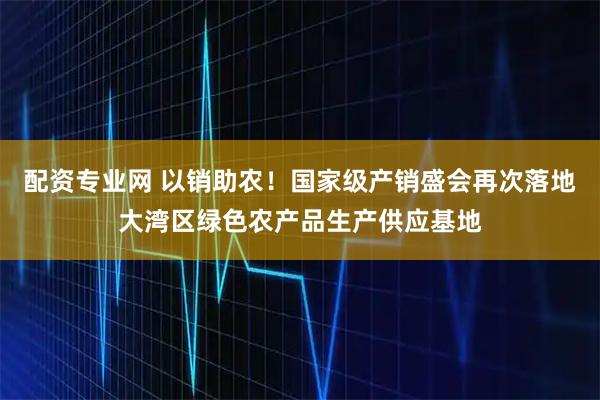 配资专业网 以销助农！国家级产销盛会再次落地大湾区绿色农产品生产供应基地