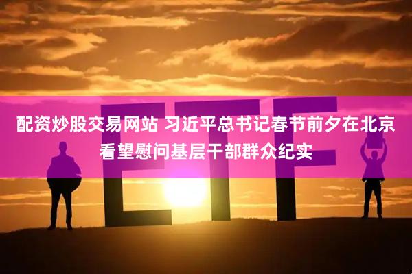 配资炒股交易网站 习近平总书记春节前夕在北京看望慰问基层干部群众纪实