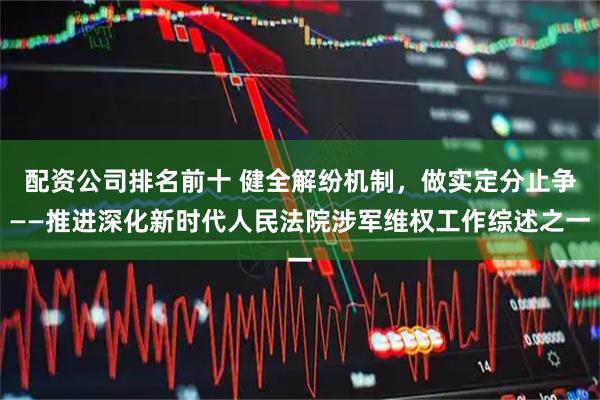配资公司排名前十 健全解纷机制，做实定分止争——推进深化新时代人民法院涉军维权工作综述之一