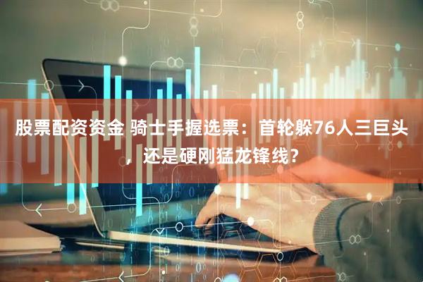股票配资资金 骑士手握选票：首轮躲76人三巨头，还是硬刚猛龙锋线？