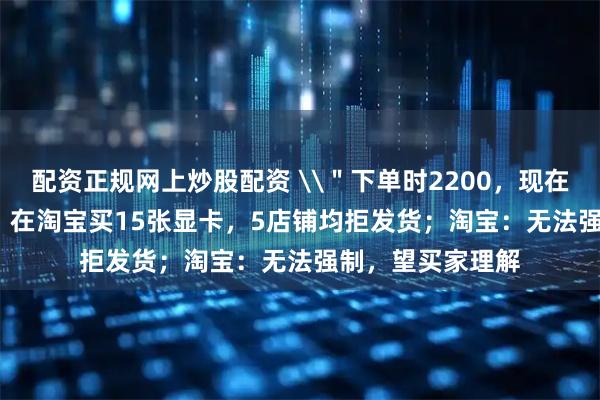 配资正规网上炒股配资 \＂下单时2200，现在涨到3700\＂，在淘宝买15张显卡，5店铺均拒发货；淘宝：无法强制，望买家理解