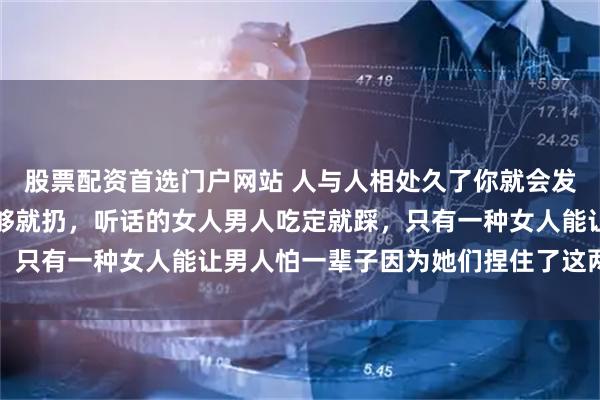 股票配资首选门户网站 人与人相处久了你就会发现:嘴甜的女人男人玩够就扔,听话的女人男人吃定就踩,只有一种女人能让男人怕一辈子因为她们捏住了这两个软肋