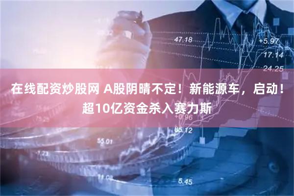 在线配资炒股网 A股阴晴不定！新能源车，启动！超10亿资金杀入赛力斯
