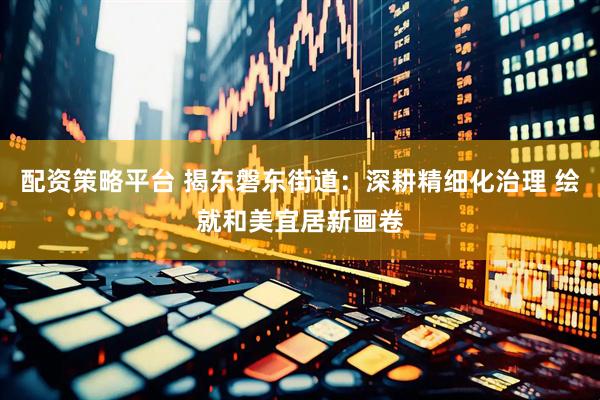 配资策略平台 揭东磐东街道：深耕精细化治理 绘就和美宜居新画卷