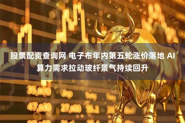 股票配资查询网 电子布年内第五轮涨价落地 AI算力需求拉动玻纤景气持续回升