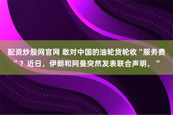 配资炒股网官网 敢对中国的油轮货轮收“服务费”？近日，伊朗和阿曼突然发表联合声明，“