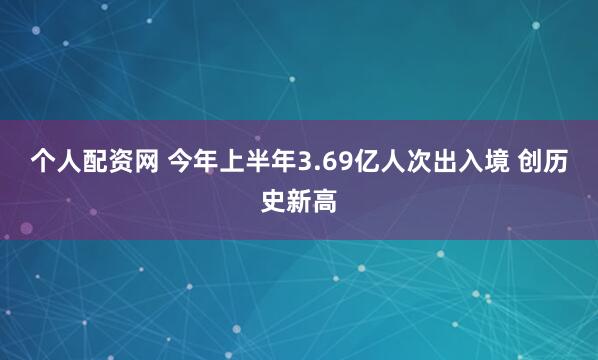个人配资网 今年上半年3.69亿人次出入境 创历史新高
