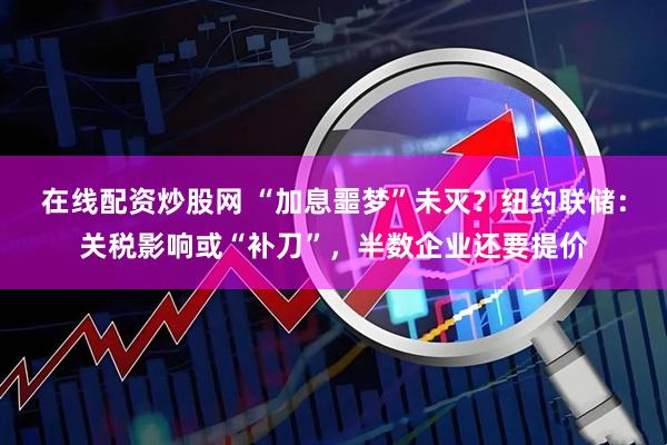 在线配资炒股网 “加息噩梦”未灭？纽约联储：关税影响或“补刀”，半数企业还要提价